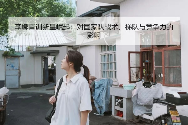 李娜青训新星崛起：对国家队战术、梯队与竞争力的影响