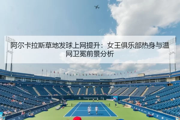阿尔卡拉斯草地发球上网提升：女王俱乐部热身与温网卫冕前景分析